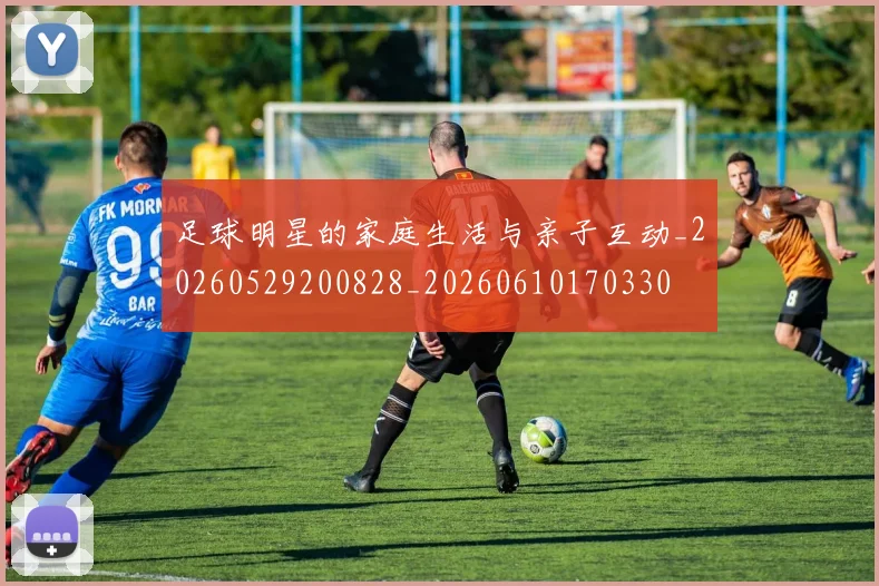 足球明星的家庭生活与亲子互动_20260529200828_20260610170330