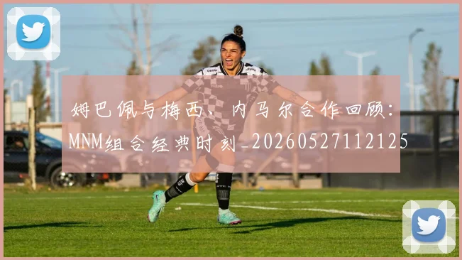 姆巴佩与梅西、内马尔合作回顾：MNM组合经典时刻_20260527112125_20260609132728