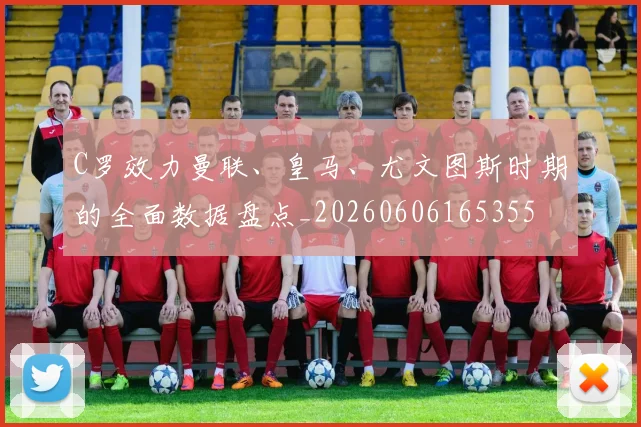 C罗效力曼联、皇马、尤文图斯时期的全面数据盘点_20260606165355