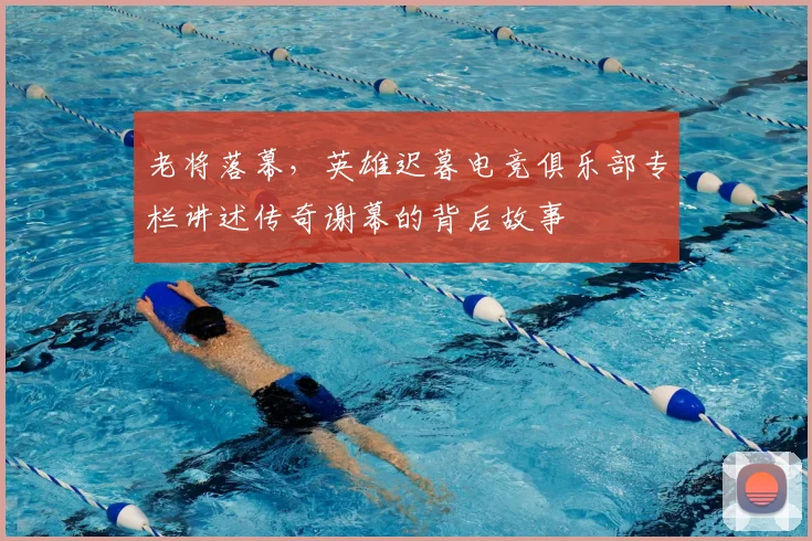 老将落幕,英雄迟暮电竞俱乐部专栏讲述传奇谢幕的背后故事