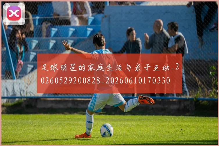 足球明星的家庭生活与亲子互动_20260529200828_20260610170330