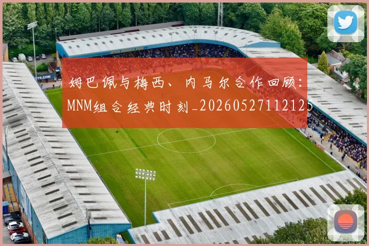 姆巴佩与梅西、内马尔合作回顾:MNM组合经典时刻_20260527112125_20260609132728
