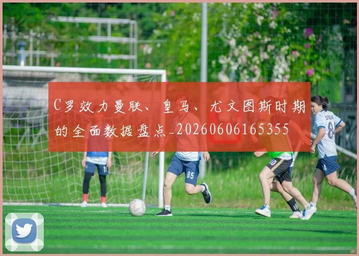 C罗效力曼联、皇马、尤文图斯时期的全面数据盘点_20260606165355