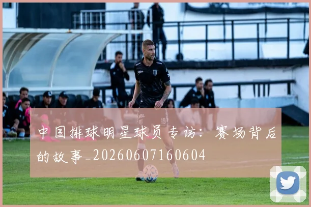 中国排球明星球员专访：赛场背后的故事_20260607160604